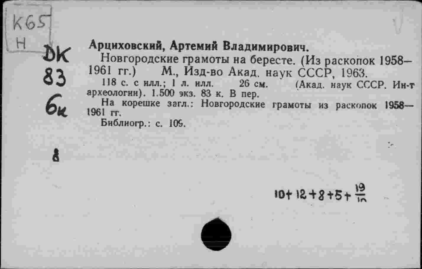 ﻿Арциховский, Артемий Владимирович.
Новгородские грамоты на бересте. (Из раскопок 1958— 1961 гг.) М., Изд-во Акад, наук СССР, 1963.
118 с. с илл.; 1 л. илл. 26 см. (Акад, наук СССР. Ин-т археологии). 1.500 экз. 83 к. В пер.
1961^а ко₽ешке загл-: Новгородские грамоты из раскопок 1958—
Библиогр.: с. 109.
ю+ »aw5+ £